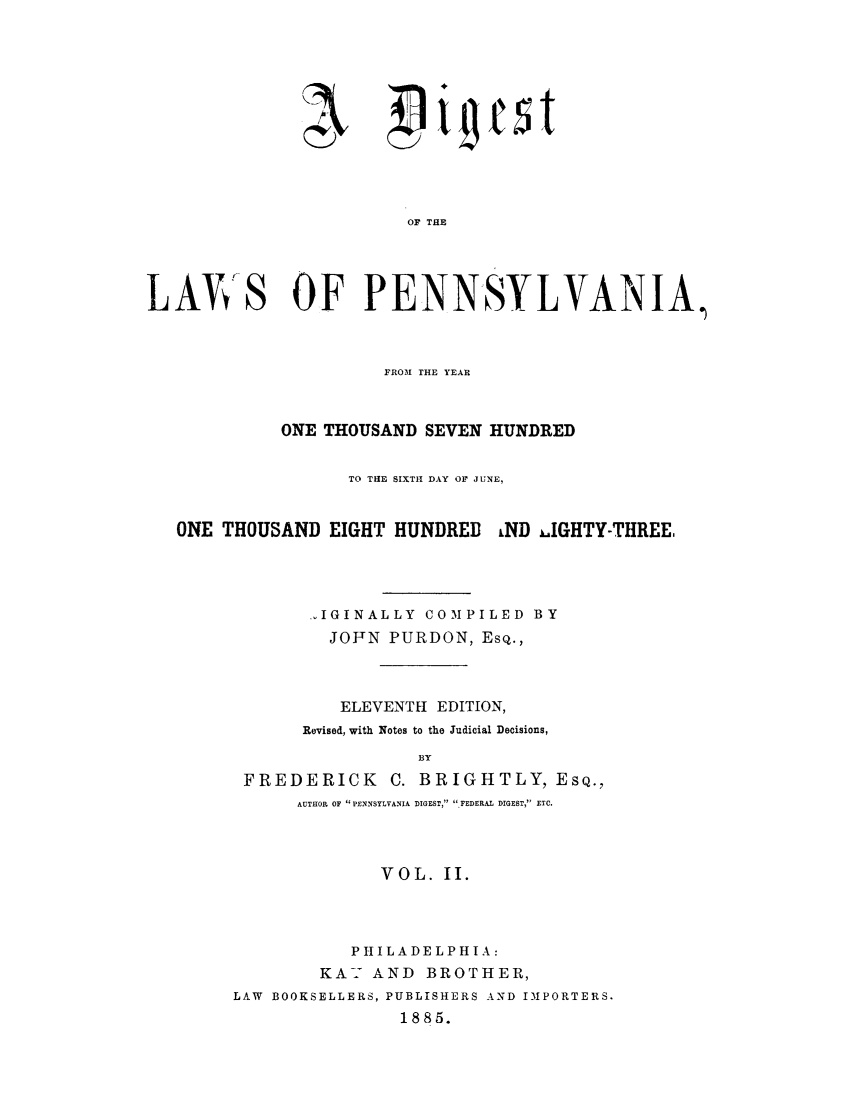 handle is hein.sstatutes/dipthoh0002 and id is 1 raw text is: Ae-
2)!j

~i~est

OF THE
LAVS OF PENNSYLVANIA,
FROM THE YEAR
ONE THOUSAND SEVEN HUNDRED
TO THE SIXTH DAY OF JUNE,
ONE THOUSAND EIGHT HUNDRED LND .IGHTY-THREE,
A.IGINALLY COMPILED BY
JOFN PURDON, ESQ.,
ELEVENTH EDITION,
Revised, with Notes to the Judicial Decisions,
BY
FREDERICK C. BRIGHTLY, ESQ.,
AUTHOR OF PENNSYLVANIA DIGEST, ,FEDERAL DIGEST, ETC.

VOL. II.
PHILADELPHIA:
KA-- AND BROTHER,
LAW BOOKSELLERS, PUBLISHERS AND IMPORTERS.
1885.


