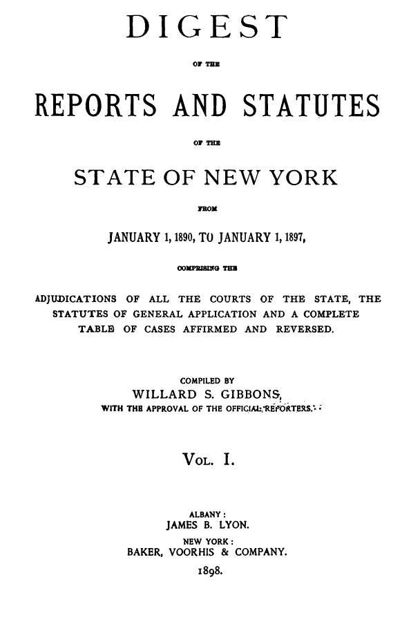 handle is hein.sstatutes/direporjan0001 and id is 1 raw text is: DIGEST
RT  T AT
REPORTS AND STATUTES
OF TEE

STATE OF NEW YORK
FROM
JANUARY 1, 1890, TO JANUARY 1, 1897,

oMRIG TaB
ADJUJICATIONS OF ALL THE COURTS OF THE STATE, THE
STATUTES OF GENERAL APPLICATION AND A COMPLETE
TABLE OF CASES AFFIRMED AND REVERSED.
COMPILED BY
WILLARD S. GIBBONS,
WITH THE APPROVAL OF THE OFFIC1I,REPORTERS.*
VOL. .
ALBANY :
JAMES B. LYON.
NEW YORK:
BAKER, VOORHIS & COMPANY.
1898.


