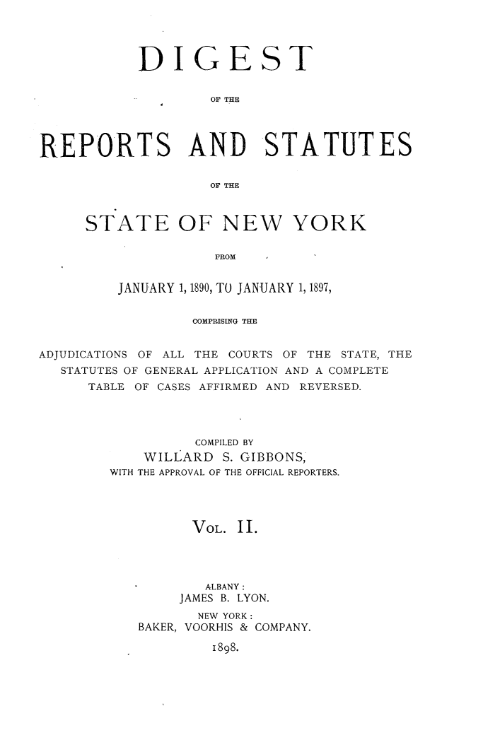 handle is hein.sstatutes/direporjan0002 and id is 1 raw text is: DIGEST
OF THE
REPORTS AND STATUTES
OF THE

STATE OF NEW YORK
FROM
JANUARY 1, 1890, TO JANUARY 1, 1897,

COMPRISING THE
ADJUDICATIONS OF ALL THE COURTS OF THE STATE, THE
STATUTES OF GENERAL APPLICATION AND A COMPLETE
TABLE OF CASES AFFIRMED AND REVERSED.
COMPILED BY
WILLARD S. GIBBONS,
WITH THE APPROVAL OF THE OFFICIAL REPORTERS.
VOL. 11.
ALBANY :
JAMES B. LYON.
NEW YORK:
BAKER, VOORHIS & COMPANY.

1898.



