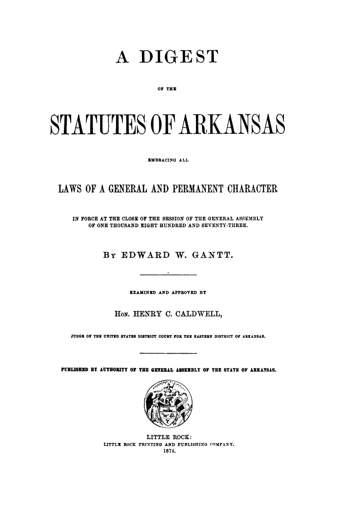 handle is hein.sstatutes/disarkeml0001 and id is 1 raw text is: A DIGE ST
01 THE
STATUTES OF ARKANSAS
EMBRACING ALL
LAWS OF A GENERAL AND PERMANENT CHARACTER
IN FORCE AT THE CLOSE OF THE SESSION OF THE GENERAL ASSEMBLY
OF ONE THOUSAND EIGHT HUNDRED AND SEVENTY-THREE.
By EDWARD W. GANTT.
EXAMINED AND APPROVED BY
HoN. HENRY C. CALDWELL,
JUDGE Of THE UNITED STATES DISTRICT COURT FOR THE EASTERN DISTRICT OF ARKANSAS.
PUBLISHED BY AUTHORITY OF THE GENERAL ASSEIBLY OF THE STATE OF ARKA NSAS.
LITTLE ROCK:
tITTLE ROCK PRINTING AND PUBLISHING COMPANY.
1874.


