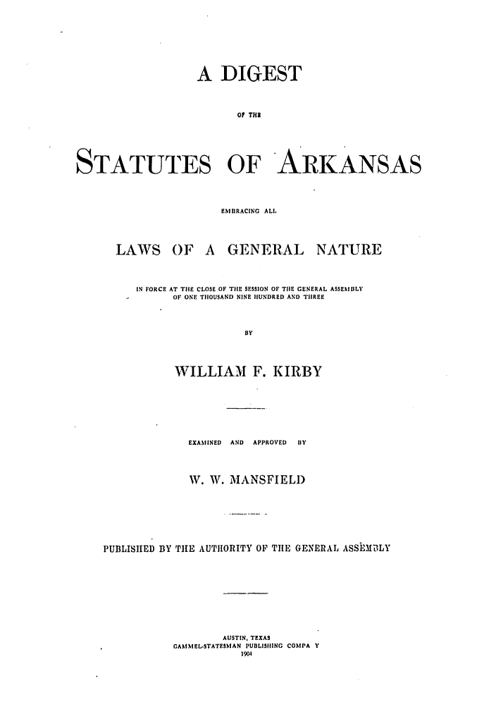 handle is hein.sstatutes/disatnfo0001 and id is 1 raw text is: A DIGEST
Of THS
STATUTES OF ARKANSAS
EMBRACING ALl,
LAWS OF A GENERAL NATURE
IN FORCE AT THE CLOSE OF THE SESSION OF TIHE GENERAL ASSEMBLY
OF ONE TH1OUSAND NINE HUNDRED AND THREE
By
WILLIAM F. KIRBY
EXAMINED  AND  APPROVED  BY
W. W. MANSFIELD
PUBLISHED BY THE AUTHORITY OF TIlE GENERAL ASSEMILY
AUSTIN, TEXAS
GANIMEL-STATESIMAN PUIILISIIING CONIPA Y
1904


