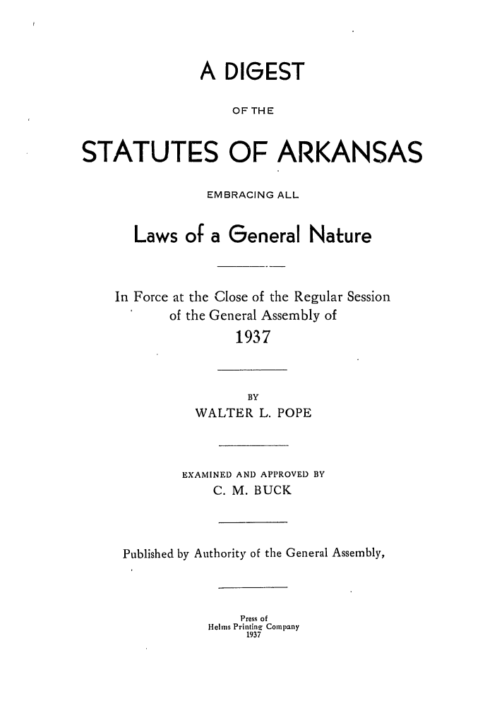 handle is hein.sstatutes/diskaemg0001 and id is 1 raw text is: A DIGEST
OF THE
STATUTES OF ARKANSAS
EMBRACING ALL
Laws of a General Nature
In Force at the Close of the Regular Session
of the General Assembly of
1937
BY
WALTER L. POPE
EXAMINED AND APPROVED BY
C. M. BUCK
Published by Authority of the General Assembly,
Press of
Helms Printine Company
1937



