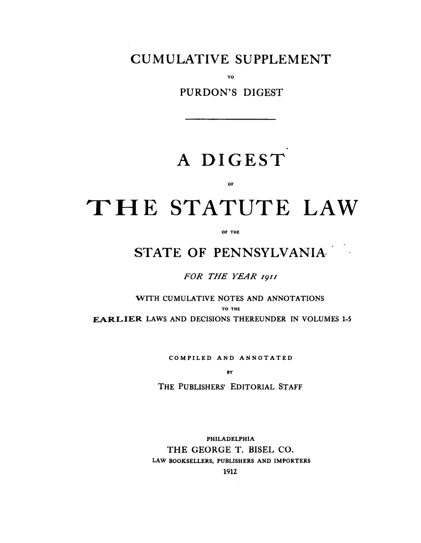 handle is hein.sstatutes/diuatepen0001 and id is 1 raw text is: CUMULATIVE SUPPLEMENT
TO
PURDON'S DIGEST

A DIGEST
OF
THE STATUTE LAW
OF THE
STATE OF PENNSYLVANIA,
FOR THE YEAR 1911
WITH CUMULATIVE NOTES AND ANNOTATIONS
TO THE
EARLIER LAWS AND DECISIONS THEREUNDER IN VOLUMES 1-5
COMPILED AND ANNOTATED
BY
THE PUBLISHERS' EDITORIAL STAFF

PHILADELPHIA
THE GEORGE T. BISEL CO.
LAW BOOKSELLERS, PUBLISHERS AND IMPORTERS
1912


