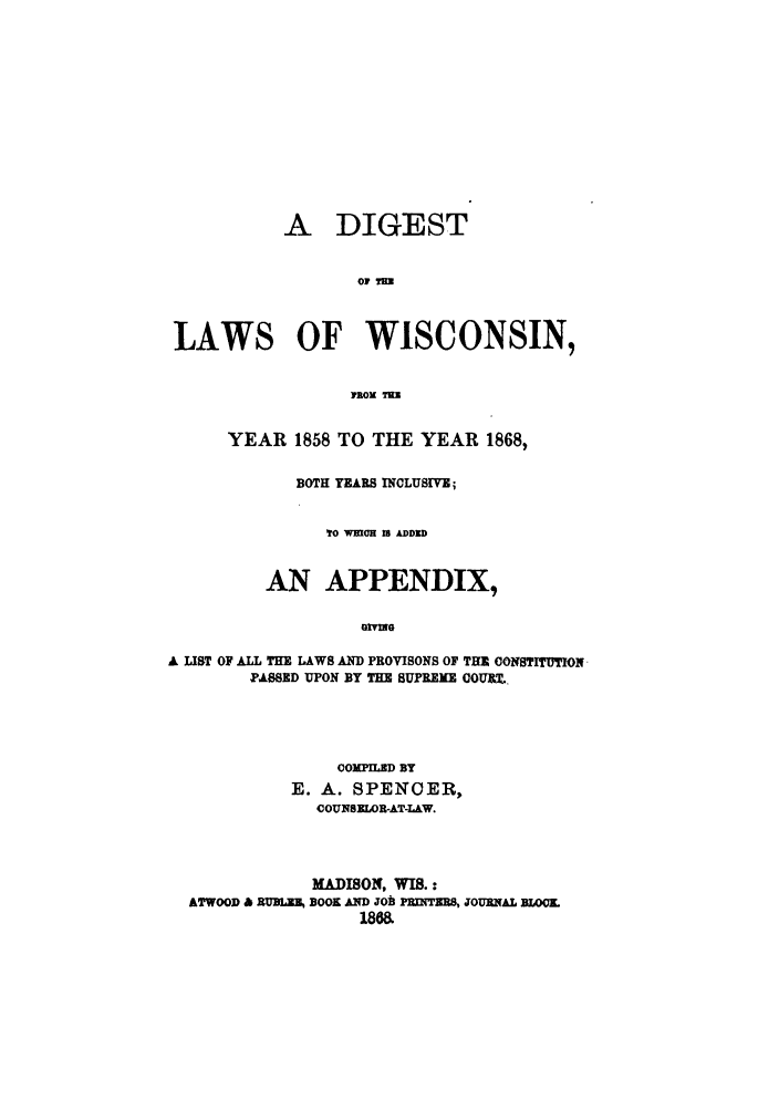 handle is hein.sstatutes/diwiyy0001 and id is 1 raw text is: A DIGEST
LAWS OF WISCONSIN,
YEAR 1858 TO THE YEAR 1868,
BOTH YEARS INCLUSIME;
TO WHCH U ADDID
AN APPENDIX,
GivG
A UST OF ALL THE LAWS AND PROVISONS OF THE OONSTITION
PASSED UPON BY THE SUPREME COURX.

COMPILED BY
E. A. SPENCER,
COUNSELOR-AT-LAW.
MADISON, WIS.:
ATWOOD & RUMEL BOOK AND JOh PRMTERS, JOURNAL BLOOL
1868.


