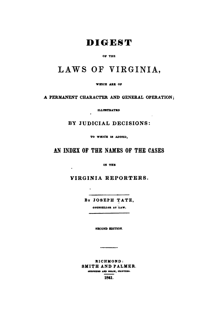 handle is hein.sstatutes/dlavipe0001 and id is 1 raw text is: ï»¿DIGEST
OF TE

LAWS

OF VIRGINIA,

WHICH An O
A PERMANENT CHARACTER AND GENERAL OPERATION;
ILLUSTRATED
BY JUDICIAL DECISIONS:
TO WHICH 1 ADDED,
AN INDEX OF THE NAMES OF THE CASES
IN THE
VIRGINIA REPORTERS.

BY JOSEPH TATE,
COUNSaLLOS AT LAW.

SECOND EDITION.
RICHMOND:
SMITH AND PALMER.
sUaMFuWb Amp 0LW, PmIals.
1841.


