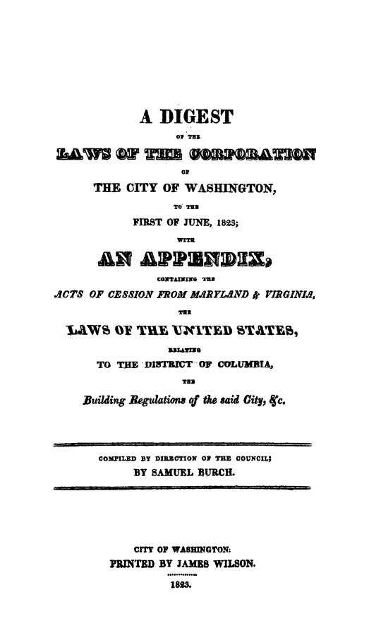 handle is hein.sstatutes/dlciwash0001 and id is 1 raw text is: A DIGEST
Of TH
o-
THE CITY OF WASHINGTON,
TO' TugS
FIRST OF JUNE, 182$;
An ARhpmvDIzs
COAVAINING TUB
.4CTS OF CESSION FROM MRYLND * VIRGINIA
-$AAWS OY. TK  A XITN A    TTY
TO THEDTI       OF COLUMBIA
Tom
Building Regulations of the said City, Cc.
COMXPILZD BY DIRCTION O THE COUNCIL;
BY SAMUEL BURCH.
CIY OP WASHINGTON:
PRINTED BY JAMES WILSON.
1823.


