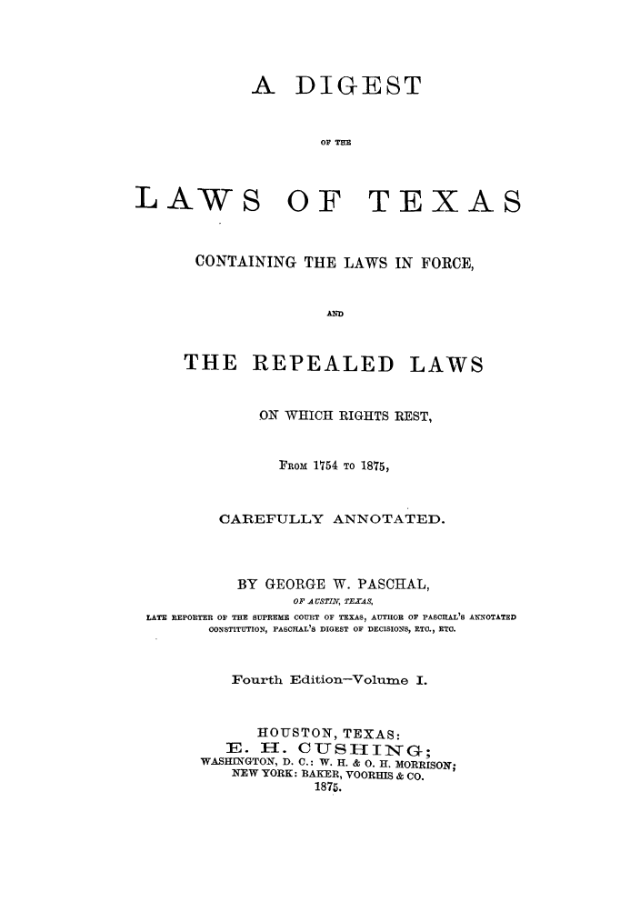 handle is hein.sstatutes/dlcofor0001 and id is 1 raw text is: A DIGEST
OF Tun

LAW

OF TEXAS

CONTAINING THE LAWS IN FORCE,
AND

THE REPEALED

LAWS

ON WHICH RIGHTS REST,
FRoM 1754 TO 1875,
CAREFULLY ANNOTATED.
BY GEORGE W. PASCHAL,
OF A CSTTL TEXAS,
LATE REPORTER OF THE SUPREME COURT OF TEXAS, AUTHOR OF PASCHAL'S ANNOTATED
CONSTITUTION, PASCHAL'S DIGEST OF DECISIONS, ETC., ETO.
Fourth Edition-Volume I.
HOUSTON, TEXAS:
3E. H. C-TSH--IN         G;
WASHtNGTON, D. C.: W. H. & 0. H. MORRISON;
NEW YORK: BAKER, VOORHIS & Co.
187.



