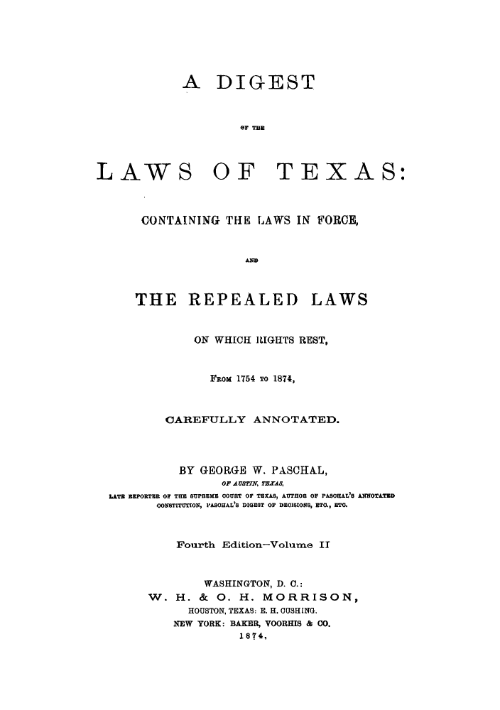 handle is hein.sstatutes/dlcofor0002 and id is 1 raw text is: A DIGEST
OF TEEc

LAWS OF

TEXAS:

CONTAINING THE LAWS IN FORCE,
THE REPEALED LAWS
ON WHICH LIGHTS REST,
From 1754 TO 1874,
CAREFULLY ANNOTATED.
BY GEORGE W. PA.SCKA.L,
OP AUSTIN, TEXAS,
LATE REPORTER OF THE SUPREME COURT OF TEXAS, AUTHOR OF PASOHAL'S ANNOTATED
OONSTITUTION, PASOIAL'S DIGEST OF DEOISIONS, BTO., ETO.
Fourth Edition-Volume IT
WASHINGTON, D. C.:
W. H. & 0. H. MORRISON,
HOUSTON, TEXAS: E. H. CUSHING.
NEW YORK: BAKER, VOORHIS & CO.
1874,


