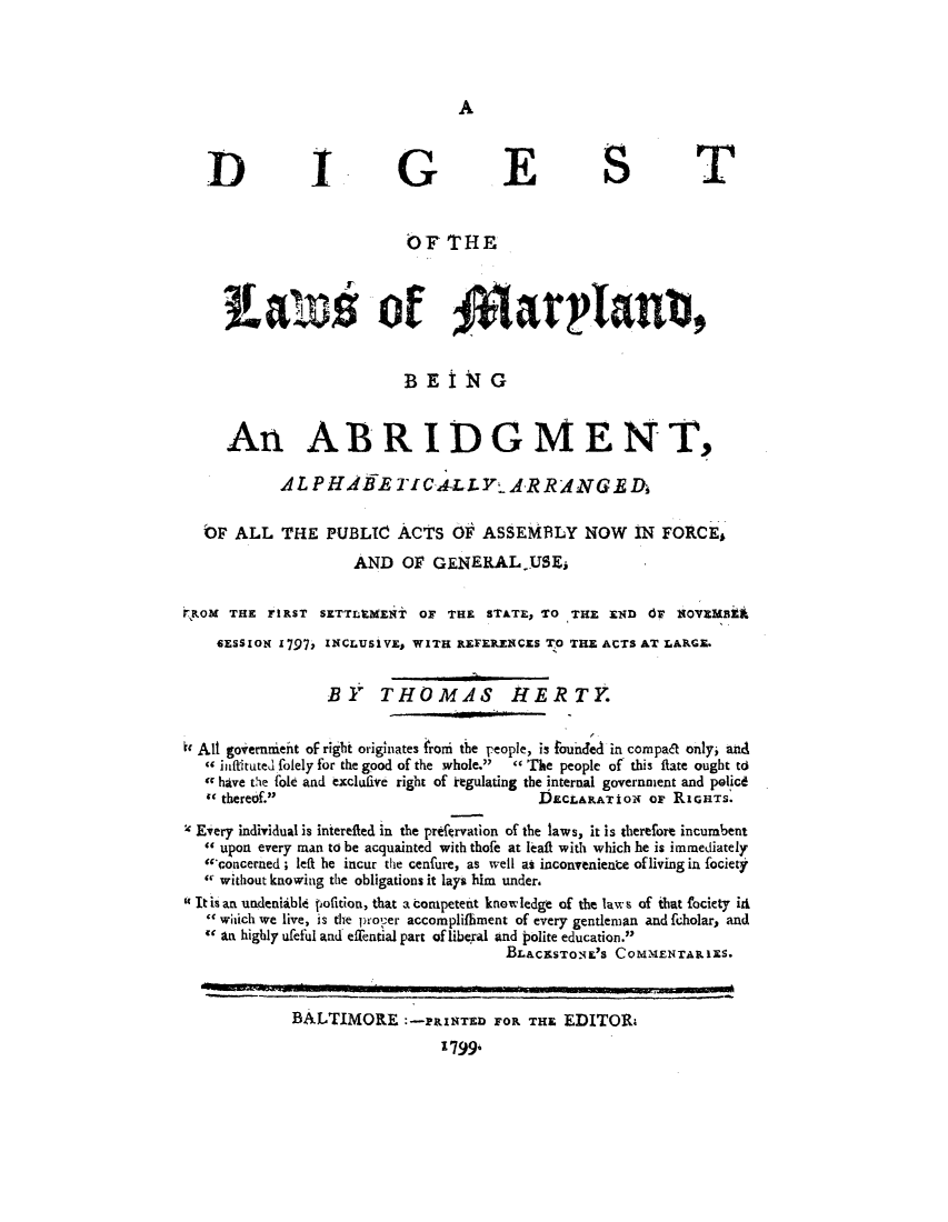 handle is hein.sstatutes/dlmarba0001 and id is 1 raw text is: A

DIGEST
OF THE
Lai               of *latpiaub,
BEING
An ABRIDGMENT,
ALP HAKBETICA-LLY-ARRANG.DA
bF ALL THE PUBLIC ACTS OF ASSEMBLY NOW IN FORCE
AND OF GENERAL.USE,
,ROM THE FIRST SETTLE.MENT OF THE STATE, TO THE END OF xOVEMBAi
SESSION 1797, INCLUSIVE, WITH REFERENCES TO THE ACTS AT LARGE.
BY THOMAS HERTY.
kc All governnient of right originates froni the people, is founded in compat only, and
- infituted folely for the good of the whole.  The people of this flate ought td
a have the fold and exclufive right of kegulating the internal governnent and policd
 thereof.                                 DECLARATioN or RIGHTS.
' Every individual is interefled in the pref{rvation of the laws, it is therefore incumbent
 upon every man to be acquainted with thofe at l-aft with which he is immediately
concerned; left he incur the cenfure, as well as inconveniente of living in fociety
 without knowing the obligations it lays him under,
0It is an undeniable pofition, that a competent know ledge of the law s of that fociety idk
which we live, is the proper accomplifhiment of every gentleman and fcholar, and
an highly deful and eiential part of liberal and polite education.
BLAcaSTOsL'S COMMENTARIES.
BALTIMORE :-&INTE FOr THE EDITOR,
1799,



