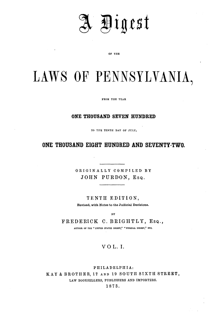 handle is hein.sstatutes/dlpennyo0001 and id is 1 raw text is: OF TIlE
LAWS OF PENNSYLVANIA,
FROM THE YEAR
ONE THOUSAND SEVEN HUNDRED
TO TIlE TENTIE DAY O  JULY,
ONE THOUSAND EIGHT HUNDRED AND SEVENTY-TWO.
ORIGINALLY COMPILED BY
JOHN PURDON, ESQ.
TENTI EDITION,
Revised, with Notes to the Judicial Decisions.
BY
FREDERICK C. BRIGHTLY, ESQ.,
AUTHOR OF TI UNITED STATES DIGEST, FEDERAL DIGEST, E O.
VOL. 1.
PHILADELPHIA:
KAY & BROTHER, 17 AND 19 SOUTH SIXTH STREET,
LAW BOOKSELLERS, PUBLISHERS AND IMPORTERS.
1873.


