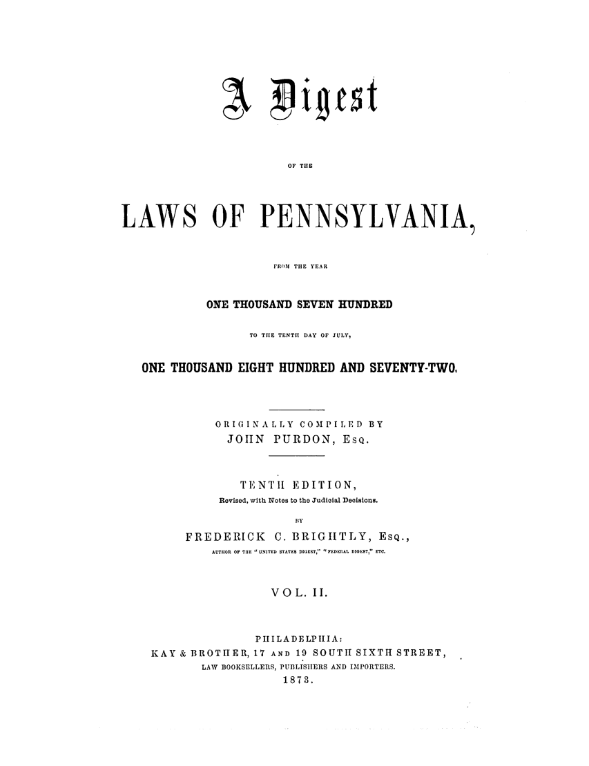 handle is hein.sstatutes/dlpennyo0002 and id is 1 raw text is: OF THE
LAWS OF PENNSYLVANIA,
FRO(M TIlE YEAR
ONE THOUSAND SEVEN HUNDRED
TO TIE TENTI DAY OF JULY,
ONE THOUSAND EIGHT HUNDRED AND SEVENTY-TWO,
ORIGINALLY COMPILED BY
JOHN PURDON, ESQ.
TENTII EDITION,
Revised, with Notes to the Judicial Decisions.
fly
FREDERICK C. BRIGHTLY, ESQ.,
AUTHOR OF THE  UNITED STATES DIGEST,  FEDERAL DIGEST, ETC.
VOL. II.
PIIILADELPHIIA:
KAY & BROTHER, 17 AND 19 SOUTH SIXTH STREET,
LAW BOOKSELLERS, PUfBLISHERS AND IMPORTERS.
1873.


