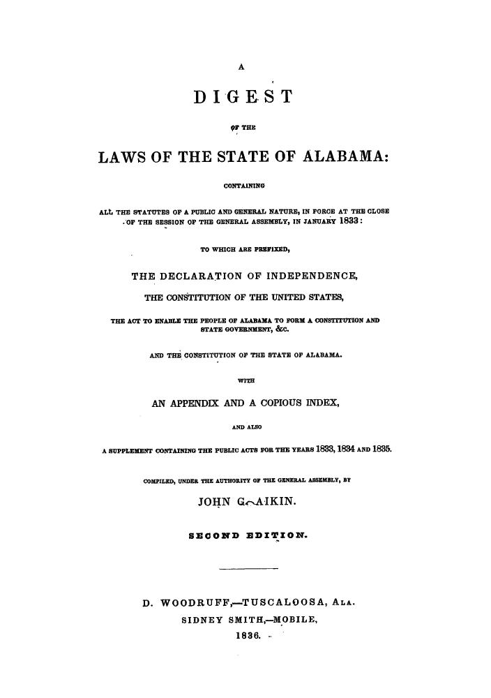handle is hein.sstatutes/dlsege0001 and id is 1 raw text is: A

DIGEST
9 THE
LAWS OF THE STATE OF ALABAMA:
CONTAINING
ALt THE STATUTES OF A PUBLIC AND GENERAL NATURE, IN FORCE AT THE CLOSE
.OF THE SESSION OF THE GENERAL ASSEMBLY, IN JANUARY 1833:
TO WHICH ARE PREFIXED,
THE DECLARATION OF INDEPENDENCE,
THE CONSTITUTION OF THE UNITED STATES,
THE ACT TO ENABLE THE PEOPLE OF ALABAMA TO FORM A CONSTITUTION AND
STATE GOVERNMENT, &C.
AND THE CONSTITUTION OF THE STATE OF ALABAMA.
WITH
AN APPENDIX AND A COPIOUS INDEX,
AND ALSO
A SUPPLEMENT CONTAINING THE PUBLIC ACTS FOR THE YEARS 1833, IM AND 1835.
COMPILED, UNDER THE AUTHORITY OF THE GENERAL ASSEMBLY, BY
JOHN G4-AIKIN.
SBECOND E3DITION.
D. WOODRUFF,-TUSCALOOSA, ALA.
SIDNEY SMITH,-MOBILE,
1836. -


