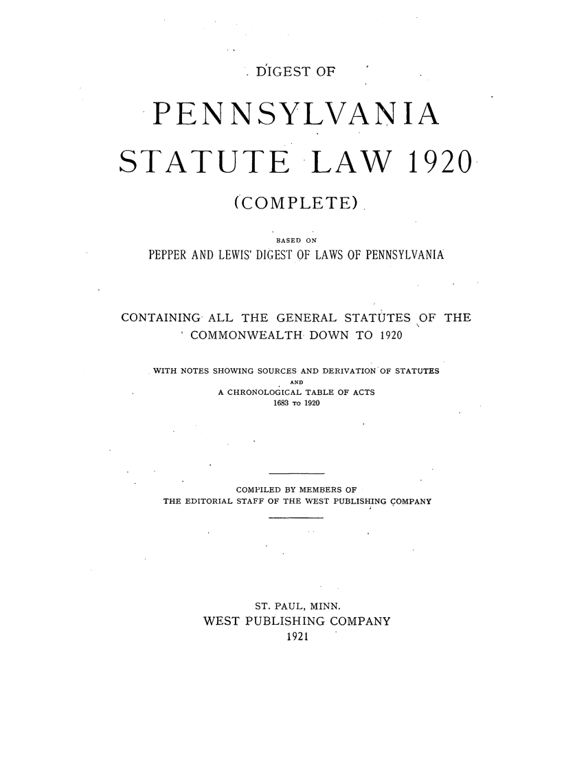 handle is hein.sstatutes/dpestlaw0001 and id is 1 raw text is: DIGEST OF

PENNSYLVANIA
STATUTE LAW 1920.
(COMPLETE).
BASED ON
PEPPER AND LEWIS' DIGEST OF LAWS OF PENNSYLVANIA
CONTAINING, ALL THE GENERAL STATUTES OF THE
COMMONWEALTH DOWN TO 1920
WITH NOTES SHOWING SOURCES AND DERIVATION OF STATUTES
AND
A CHRONOLOGICAL TABLE OF ACTS
1683 TO 1920
COMPILED BY MEMBERS OF
THE EDITORIAL STAFF OF THE WEST PUBLISHING COMPANY
ST. PAUL, MINN.
WEST PUBLISHING COMPANY
1921


