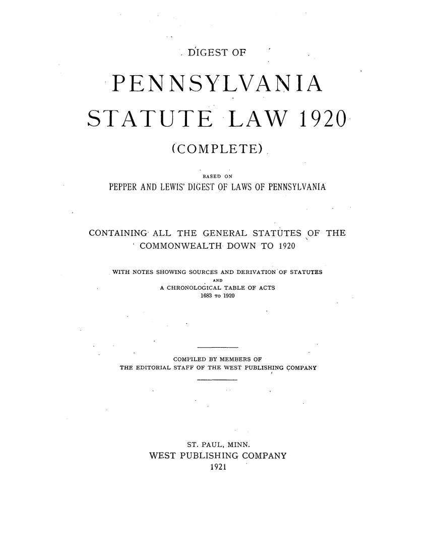 handle is hein.sstatutes/dpestlaw0002 and id is 1 raw text is: . DIGEST OF

PENNSYLVANIA
STATUTE LAW 1920
(COMPLETE).
BASED ON
PEPPER AND LEWIS' DIGEST OF LAWS OF PENNSYLVANIA
CONTAINING ALL THE GENERAL STATUTES OF THE
COMMONWEALTH DOWN TO 1920
WITH NOTES SHOWING SOURCES AND DERIVATION OF STATUTES
AND
A CHRONOLOGICAL TABLE OF ACTS
1683 To 1920
COMPILED BY MEMBERS OF
THE EDITORIAL STAFF OF THE WEST PUBLISHING COMPANY
ST. PAUL, MINN.
WEST PUBLISHING COMPANY
1921


