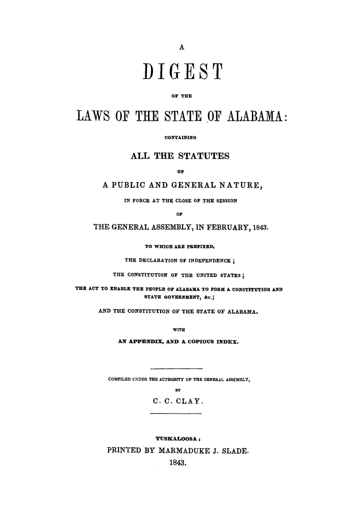 handle is hein.sstatutes/dsalnts0001 and id is 1 raw text is: A

D IGEST
OF THE
LAWS OF THE STATE OF ALABAMA:
CONTAINING
ALL THE STATUTES
OF
A PUBLIC AND GENERAL NATURE,
IN FORCE AT THE CLOSE OF THE SESSION
oP
THE GENERAL ASSEMBLY, IN FEBRUARY, 1843.
TO WHICH ARE PREFIXED,
THE DECLARATION OF INDEPENDENCE;
THE CONSTITUTION OF THE UNITED STATES;
THE ACT TO ENABLE THE PEOPLE OF ALABAMA TO FORM A CONSTITUTION AND
STATE GOVERNMENT, &c.;
AND THE CONSTITUTION OF THE STATE OF ALABAMA.
WITH
AN APPENDIX, AND A COPIOUS INDEX.
COMPILED UNDER THE AUTHORITY OF THE GENERAL ASSEMBLY,
mT
C. C. CLAY.
TTSKALOOSA :
PRINTED BY MARMADUKE J. SLADE.
1843.


