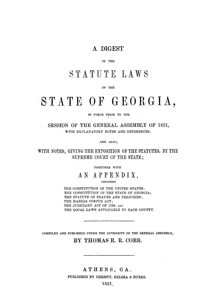 handle is hein.sstatutes/dsfopr0001 and id is 1 raw text is: A DIGEST
OF THE
STATUTE LAWS
OF THE

STATE OF GEORGIA,
IN FORCE PRIOR TO THE
SESSION OF THE GENERAL ASSEMBLY OF 1851,
'WITH EXPLANATORY NOTES AND REFERENCES;
AND ALSO,
WITH NOTES; GIVING THE EXPOSITION OF THE STATUTES, BY THE
SUPREME COURT OF THE STATE;

TOGETHER WITH
AN APPENDIX,
CONTAINING
THE CONSTITUTION OF THE UNITED STATES;
THE CONSTITUTION OF THE STATE OF GEORGIA;
THE STATUTE OF FRAUDS AND PERJURIES;
THE HABEAS CORPUS ACT;
THE JUDICIARY ACT OF 1199; AND
THE LOCAL LAWS APPLICABLE TO EACH COUNTY.

COMPILED AND PUBLISHED UNDER THE AUTHORITY OF THE GENERAL ASSEMBLY,
BY THOMAS R. R. COBB.
ATHENS, GA.
PUBLISHED BY CHRISTY, KELSEA & BURKE.
1851.


