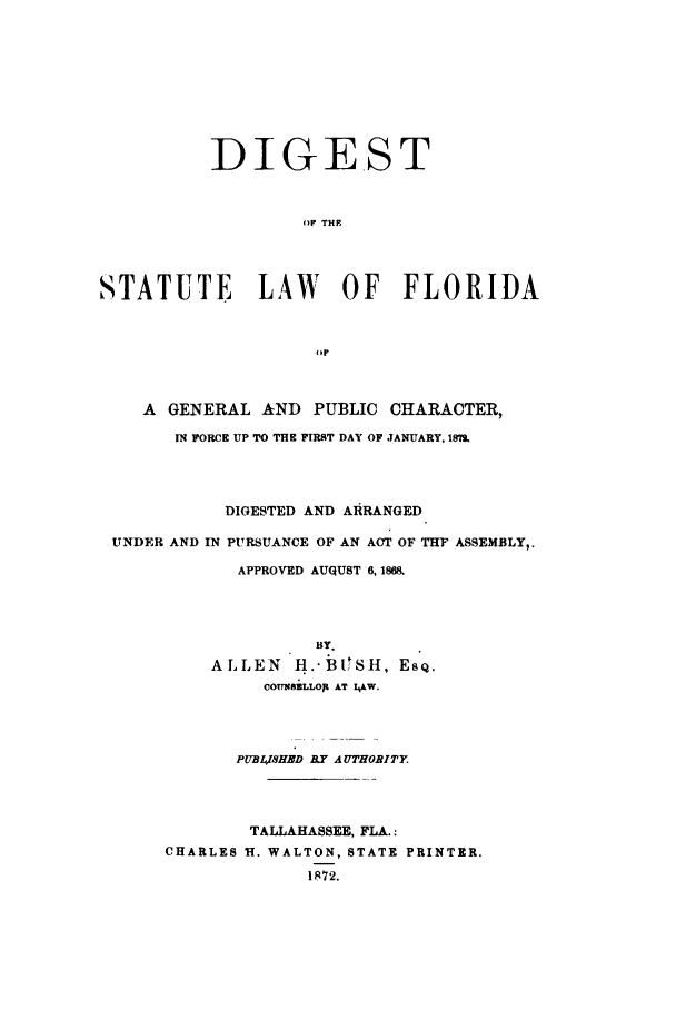 handle is hein.sstatutes/dslfgy0001 and id is 1 raw text is: DIGEST
OP THP
STATUTE LAW OF FLORIDA
(r
A GENERAL AND PUBLIC CHARACTER,
IN FORCE UP TO THE FIRST DAY OF JANUARY, 19MS
DIGESTED AND AIRANGED
UNDER AND IN PURSUANCE OF AN ACT OF THF ASSEMBLY,.
APPROVED AUGUST 6, 1868.
BY.
ALLEN H..bjISH, EsQ.
COP1NSELLoJ1 AT ILAW.
PUBL,1SHED B.Y AUTHOBITY
TALLAHASSEE, FLA.:
CHARLES H. WALTON, STATE PRINTER.
IR72.



