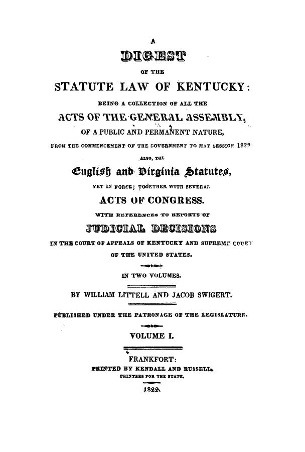 handle is hein.sstatutes/dslkbc0001 and id is 1 raw text is: A
OF THE
STATUTE LAW OF KENTUCKY:
BEING A COLLECTION OF ALL THE
ACTS OF THvGEEHAL aSSEM1BLX,
OF A PUBLIC AND PERMANENT NATURE,
FROM THE COMMENCEMENT OF THE DOVERNMENT TO MAY SESSION l8?
A0so, THE
Cttaffof athb- Pttinia ftatuteg,
YET IN FORCE; TOdETHER WITH SEVEPRAl.
ACTS OF CONGRESS.
WITH R]EFERENcan To arEoHTs-or
37WDICIALN 571,033109
IN THE COURT OF APPEALS OF KENTUCKY AND SUPREMr CoUrT1
OF THE UNITED STATES.
IN TWO VOLUMES.
BY WILLIAM LITTELL AND JACOB SWIGERT.
PUBLISHED UNDER THE PATRONAGE OF THE LEGISLATURE.
VOLUME I.
FRANKFORT:
PtINTED BY KENDALL AND RUSSELL.
PRINTERS FOR THE STATE.
1889.



