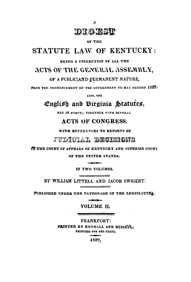 handle is hein.sstatutes/dslkbc0002 and id is 1 raw text is: .A
OF THE
STATUTE LAW OF KENTUCKY:
BEING A COLLECTION OF ALL THE
ACTS OF TX.E GENERMLAL ASSEMBLY
OF A PUBLIQAND-.fRMANENT NATURE,
PROM THE COMMENCEMENT OF THE GOVERNMENT TO MAY SESSION 18R'
ALSO, THE
tuglidf) anb Dirginia, tatuteg,
YET IN FORCE; TOGETHER WITH SEVERAL
ACTS OF CONGRESS.
WITH REFERENCES TO REPORTS OF
R THE COURT OF APPEALS OF KENTUCKY AND SUPREME COURT
OF THE UNITED STATES.
IN TWO VOLUMES.
BY WILLIAM LITTELL AND JACOB SWIGERT.
PUBLISHED UNDER THE PATRONAGE OF THE LEGISLATUIJ.
VOLUME II.
FRANKFORT:
MRINTED BY KENDALL AND RUSS&LV1.
ERINTERS FOR THE STATE.



