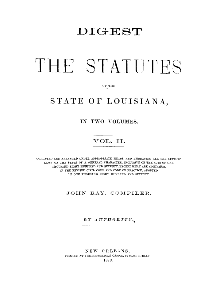 handle is hein.sstatutes/dsslo0002 and id is 1 raw text is: ID IG-ZE ST

THE

STATUTES

OF THE

STATE OF LOUISIANA,
IN TWO VOLUMES.
VOL. II.
COLLATED AND ARRANGED UNDER APPROPRIATE HEADS, AND EMBRACING ALL THE STATUTE
LAWS OF THE STATE OF A GENERAL CHARACTER, INCLUSIVE OF THE ACTS OF ONE
THOUSAND EIGHT HUNDRED AND SEVENTY, EXCEPT WHAT ARE CONTAINED
IN THE REVISED CIVIL CODE AND CODE OF PRACTICE, ADOPTED
IN ONE THOUSAND EIGHT IINDRED AND SEVENTY.
JOHN RAY, COMPILER.
BY AUTHORITY.,
NEW ORLEANS:
PRINTED AT THE-REPUBLICAN OFFICE, M4 CAMP STZEET.
1870.


