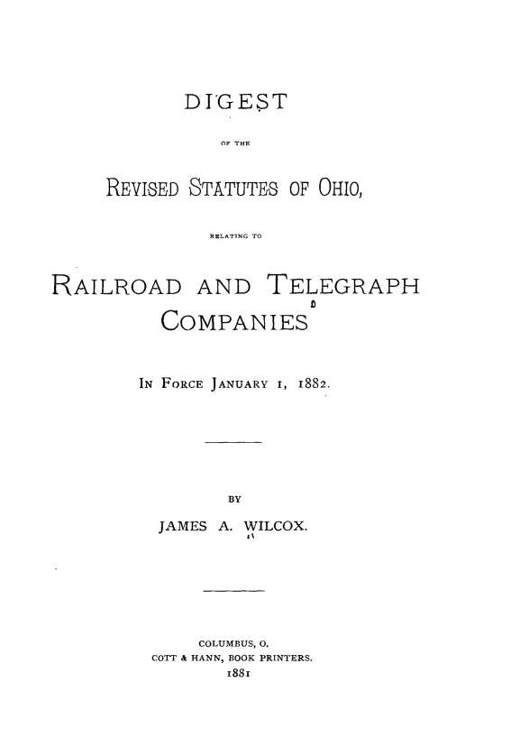 handle is hein.sstatutes/dstotr0001 and id is 1 raw text is: 







        DIGEST


           OF THE



REVISED STATUTES OF OHIO)



          RELATING TO


RAILROAD AND TELEGRAPH


           COMPANIES




         IN FORCE JANUARY i, 1882.









                 BY

          JAMES A. WILCOX.
                   41


     COLUMBUS, 0.
COTT & HANN, BOOK PRINTERS.
       188r


