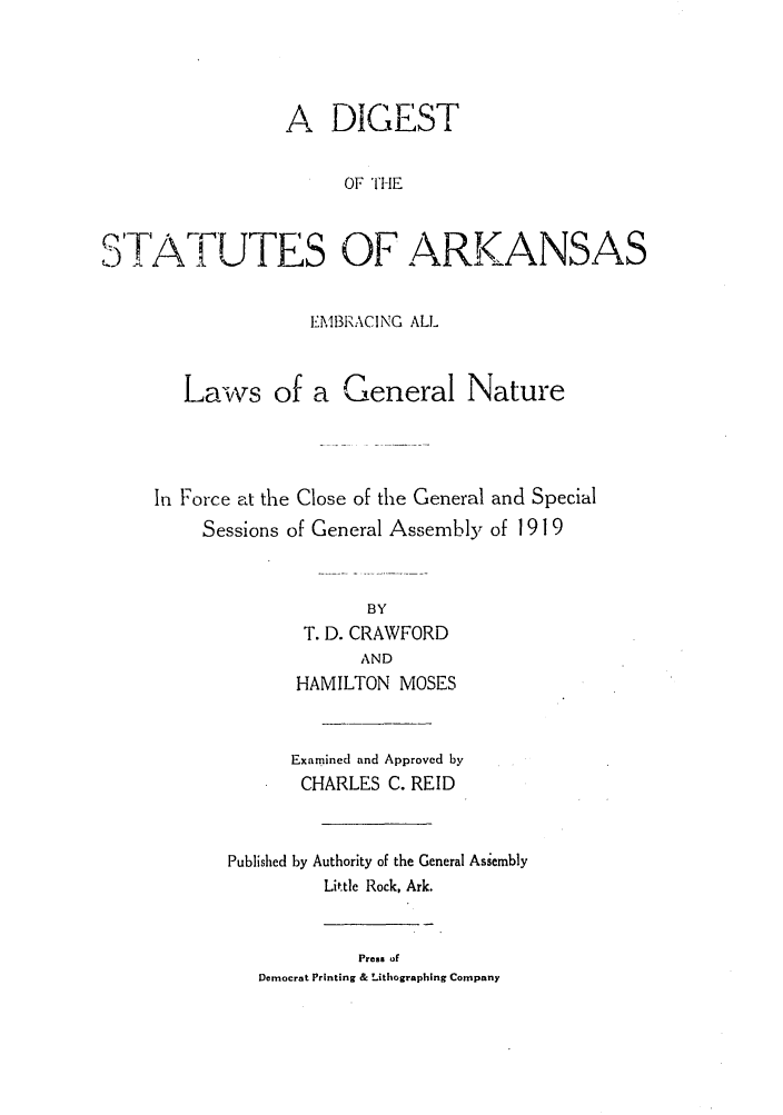 handle is hein.sstatutes/dthekane0001 and id is 1 raw text is: A DIGEST
OF THE
D'TA ! UTES OF ARKANSAS
EMBR-lACING ALL
Laws of a General Nature
In Force at the Close of the General and Special
Sessions of General Assembly of 1919
BY
T. D. CRAWFORD
AND
HAMILTON MOSES
Examined and Approved by
CHARLES C. REID
Published by Authority of the General Assembly
Little Rock, Ark.
Press of
Democrat Printing & Lithographing Company


