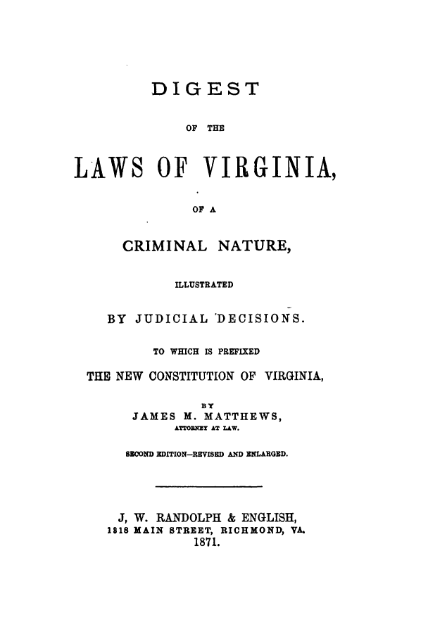 handle is hein.sstatutes/dvirwhp0001 and id is 1 raw text is: DIGEST
OF THE
LAWS OF VIRGINIA,
OF A
CRIMINAL NATURE,
ILLUSTRATED
BY JUDICIAL 'DECISIONS.
TO WHICH IS PREFIXED
THE NEW CONSTITUTION OF VIRGINIA,
By
JAMES M. MATTHEWS,
ATrOMNEY AT LAW.
SOND EDITION-REVISED AND ENLARGED.
J, W. RANDOLPH & ENGLISH,
1818 MAIN STREET, RICHMOND, VA.
1871.



