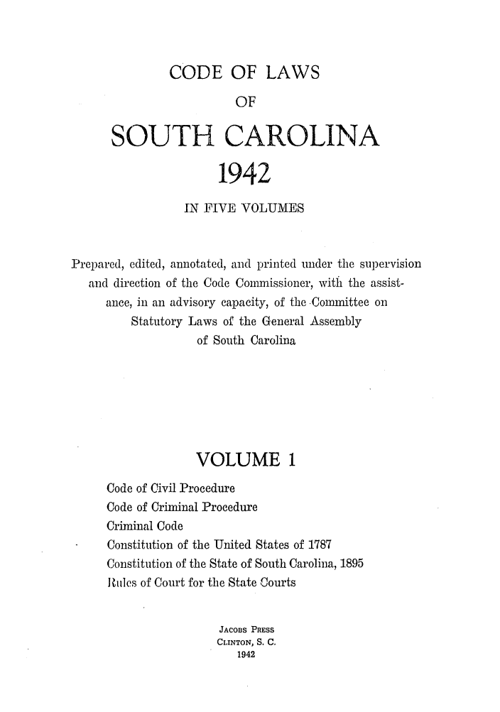 handle is hein.sstatutes/efwsucar0001 and id is 1 raw text is: CODE OF LAWS
OF
SOUTH CAROLINA
1942
IN FIVE VOLUMES
Prepared, edited, annotated, and printed under the supervision
and direction of the Code Commnissioner, with the assist-
ance, in an advisory capacity, of the -Committee on
Statutory Laws of the General Assembly
of South Carolina
VOLUME 1
Code of Civil Procedure
Code of Criminal Procedure
Criminal Code
Constitution of the United States of 1787
Constitution of the State of South Carolina, 1895
Miles of Court for the State Courts
JACOBS PRESS
CLINTON, S. C.
1942


