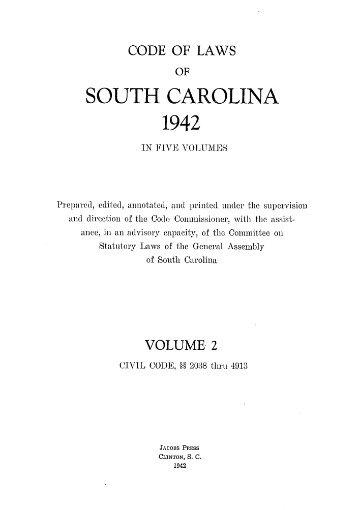 handle is hein.sstatutes/efwsucar0002 and id is 1 raw text is: CODE OF LAWS

OF
SOUTH CAROLINA
1942
IN FIVE, V()L UMES
Prepared, edited, annotated, and printed under the supervision
awd direction of the Code Commissioner, with the assist-
ance, in an advisory capacity, of the Committee on
Statutory Laws of the GCeneral Assembly
of South Carolina
VOLUME 2
CIVIL CODE, §§ 2038 thriu 4913
JACoBS PRESS
CLINTON, S. C.
1942


