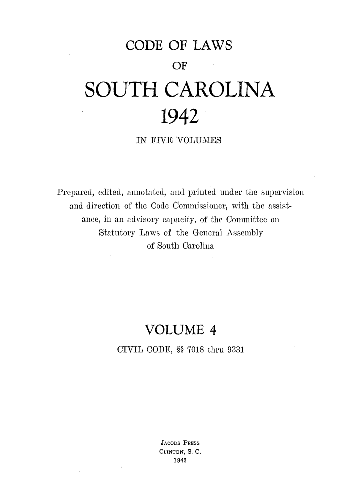 handle is hein.sstatutes/efwsucar0004 and id is 1 raw text is: CODE OF LAWS
OF
SOUTH CAROLINA

1942
IN FIVE VOLUMES
Prepared, edited, anotated, and printed under the supervisioi
and direction of the Code Conmfissioner, with the assist-
ance, in an advisory capacity, of the Committee on
Statutory Laws of the General Assembly
of South Carolina
VOLUME 4
CIVIL CODE, §§ 7018 thru 9331
JACOBS PRESS
CLINTON, S. C.
1942



