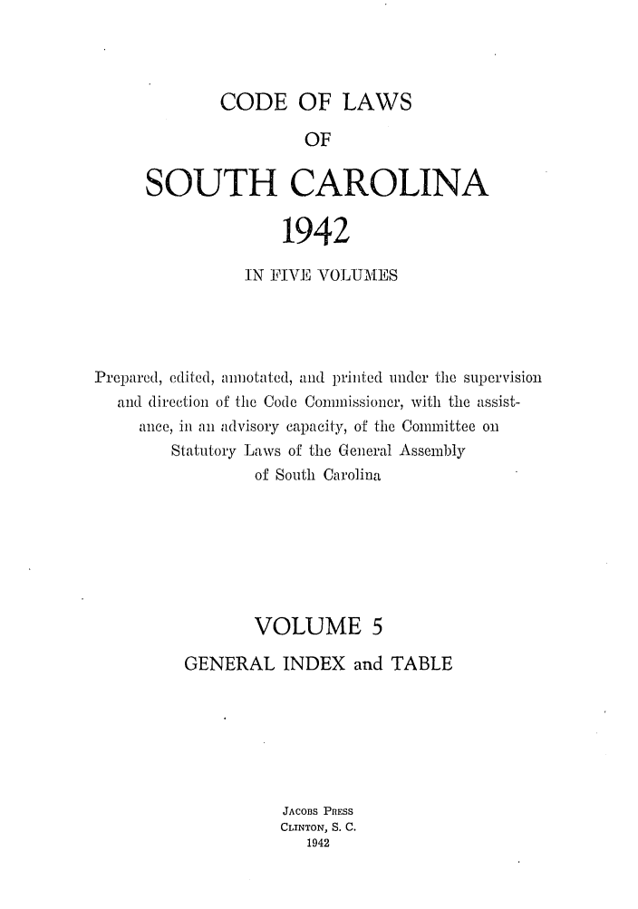 handle is hein.sstatutes/efwsucar0005 and id is 1 raw text is: CODE OF LAWS
OF
SOUTH CAROLINA

1942
IN FIVE VOLUMES
Prepared, edited, anmotated, and printed under the supervision
and direction of the Code Commissioner, with the assist-
ance, in an advisory capacity, of the Committee on
Statutory Laws of the General Assembly
of South Carolina
VOLUME 5
GENERAL INDEX and TABLE
JACOBS PRESS
CLINTON, S. C.
1942



