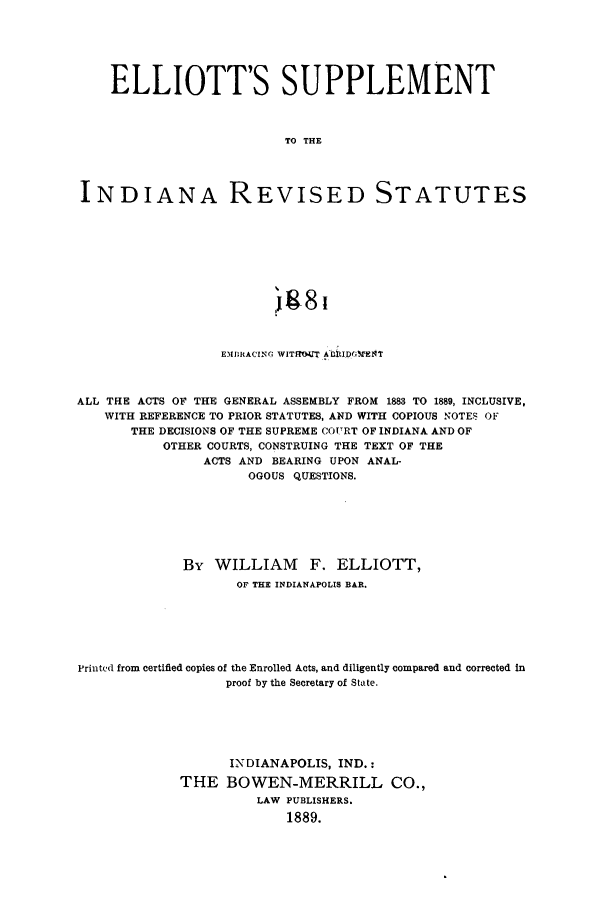 handle is hein.sstatutes/elsup0001 and id is 1 raw text is: ELLIOTT'S SUPPLEMENT
TO THE
INDIANA REVISED STATUTES
1.81
EMRACING WITRHOUT A lMDrENT
ALL THE ACTS OF THE GENERAL ASSEMBLY FROM 1883 TO 1889, INCLUSIVE,
WITH REFERENCE TO PRIOR STATUTES, AND WITH COPIOUS NOTES OF
THE DECISIONS OF THE SUPREME COURT OF INDIANA AND OF
OTHER COURTS, CONSTRUING THE TEXT OF THE
ACTS AND BEARING UPON ANAL-
OGOUS QUESTIONS.
By WILLIAM F. ELLIOTT,
OF THE INDIANAPOLIS BAR.
Printed from certified copies of the Enrolled Acts, and diligently compared and corrected in
proof by the Secretary of State.
INDIANAPOLIS, IND.:
THE BOWEN-MERRILL CO.,
LAW PUBLISHERS.
1889.


