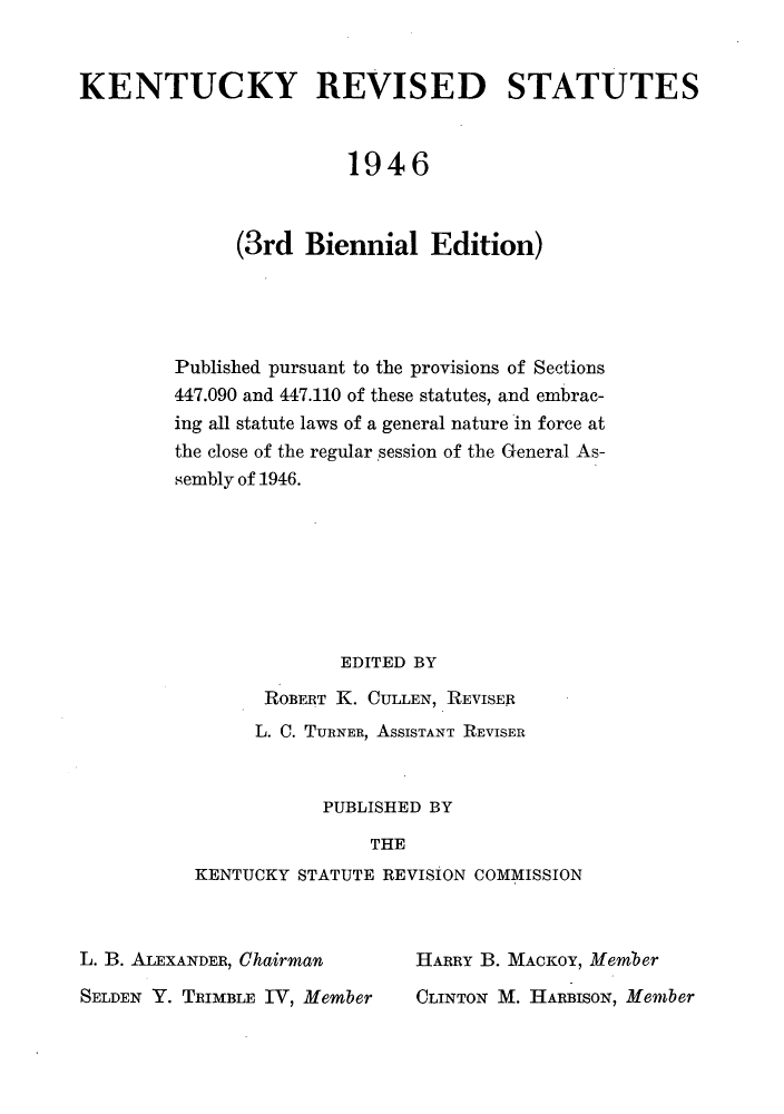handle is hein.sstatutes/enreute0003 and id is 1 raw text is: KENTUCKY REVISED STATUTES
1946
(3rd Biennial Edition)
Published pursuant to the provisions of Sections
447.090 and 447.110 of these statutes, and embrac-
ing all statute laws of a general nature in force at
the close of the regular session of the General As-
sembly of 1946.
EDITED BY
ROBERT K. CULLEN, REVISER
L. C. TURNER, ASSISTANT REVISER
PUBLISHED BY
THE
KENTUCKY STATUTE REVISION COMMISSION

L. B. ALEXANDER, Chairman
SELDEN Y. TRIMBLE IV, Member

HARRY B. MACKOY, Member
CLINTON M. HARBISON, Member


