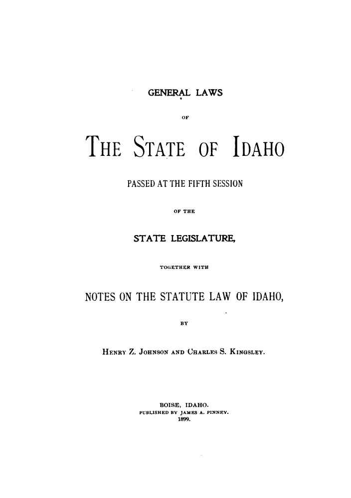 handle is hein.sstatutes/erlfheati0001 and id is 1 raw text is: GENERAL LAWS

THE STATE OF IDAHO
PASSED AT THE FIFTH SESSION
OF THE
STATE LEGISLATURE,
TOGETHER WITH
NOTES ON THE STATUTE LAW OF IDAHO,
BY
HENRY Z. JOHNSON AND CHARLES S. KINGSLEY.

BOISE, IDAHO.
PUBLISHED BY JAMES A. PINNEY.
1899.


