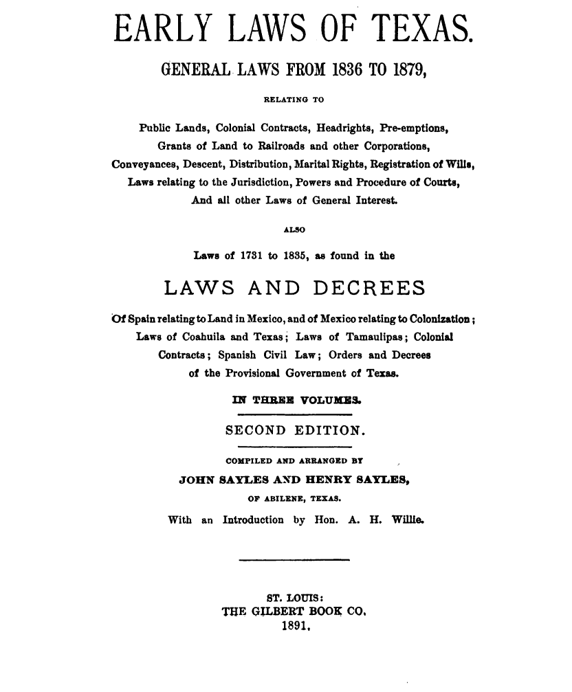 handle is hein.sstatutes/erlwstx0001 and id is 1 raw text is: 

EARLY LAWS OF TEXAS.


        GENERAL -LAWS FROM 1836 TO 1879,

                       RELATING TO

    Public Lands, Colonial Contracts, Headrights, Pre-emptions,
       Grants of Land to Railroads and other Corporations,
Conveyances, Descent, Distribution, Marital Rights, Registration of Wills,
  Laws relating to the Jurisdiction, Powers and Procedure of Courts,
            And all other Laws of General Interest.

                           ALSO

             Laws of 1731 to 1835, as found in the


        LAWS AND DECREES

Of Spain relating to Land in Mexico, and of Mexico relating to Colonization;
    Laws of Coahuila and Texas;' Laws of Tamaulipas; Colonial
       Contracts; Spanish Civil Law; Orders and Decrees
            of the Provisional Government of Texas.

                   IN THREE VOLUMES

                   SECOND EDITION.

                   COMPILED AND ARRANGED BY
          JOHN SAYLES AND HENRY SAYLES,
                     OF ABILENE, TEXAS.
         With an Introduction by Hon. A. H. Willie.





                        ST. LOUIS:
                 THE GILBERT BOOK CO,
                          1891.


