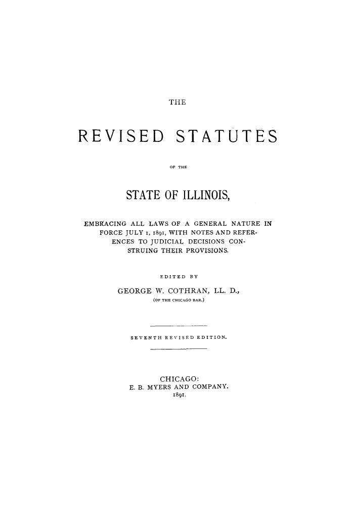 handle is hein.sstatutes/evssill0001 and id is 1 raw text is: THE

REVISED

STATUTES

OF THE

STATE OF ILLINOIS,
EMBRACING ALL LAWS OF A GENERAL NATURE IN
FORCE JULY i, 1891, WITH NOTES AND REFER-
ENCES TO JUDICIAL DECISIONS CON-
STRUING THEIR PROVISIONS.
EDITED BY
GEORGE W. COTHRAN, LL. D.,
(OF THE CHICAGO BAR.)
SEVENTH REVISED EDITION.
CHICAGO:
E. B. MYERS AND COMPANY.
1891.


