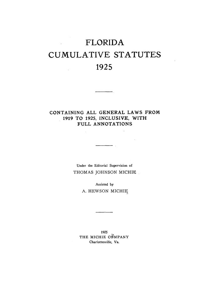 handle is hein.sstatutes/fcsagl0001 and id is 1 raw text is: FLORIDA
CUMULATIVE STATUTES
1925

CONTAINING ALL GENERAL LAWS FROM
1919 TO 1925, INCLUSIVE, WITH
FULL ANNOTATIONS

Under the Editorial Supervision of
THOMAS JOHNSON MICHIE
Assisted by
A. HEWSON MICHIE

1925
THE MICHIE CdMPANY
Charlottesville, Va.



