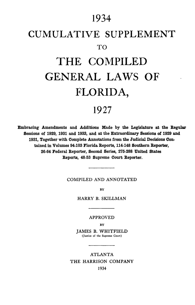 handle is hein.sstatutes/flacumsupp0001 and id is 1 raw text is: 1934
CUMULATIVE SUPPLEMENT
TO
THE COMPILED
GENERAL LAWS OF
FLORIDA,
1927
Embracing Amendments and Additions Made by the Legislature at the Regular
Sessions of 1929, 1931 and 1933, and at the Extraordinary Sessions of 1929 and
1931, Together with Complete Annotations from the Judicial Decisions Con-
tained in Volumes 94-103 Florida Reports, 114-148 Southern Reporter,
26-64 Federal Reporter, Second Series, 275-288 United States
Reports, 48-53 Supreme Court Reporter.

COMPILED AND ANNOTATED
BY
HARRY B. SKILLMAN

APPROVED
BY
JAMES B. WHITFIELD
(Justice of the Supreme Court)

ATLANTA
THE HARRISON COMPANY
1934


