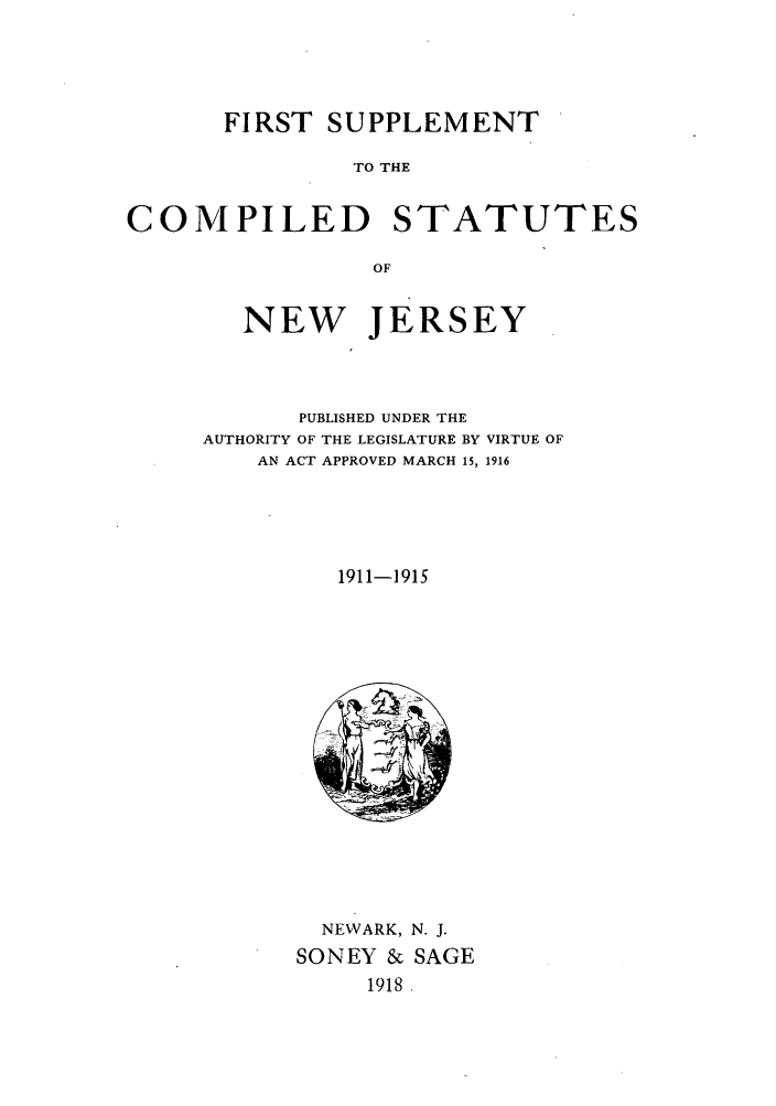 handle is hein.sstatutes/fsucnj0001 and id is 1 raw text is: FIRST SUPPLEMENT
TO THE
COMPILED STATUTES
OF

NEW JERSEY
PUBLISHED UNDER THE
AUTHORITY OF THE LEGISLATURE BY VIRTUE OF
AN ACT APPROVED MARCH 15, 1916
1911-1915

NEWARK, N. J.
SONEY & SAGE
1918


