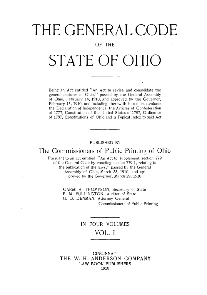 handle is hein.sstatutes/gcbei0001 and id is 1 raw text is: THE GENERAL CODE
OF THE
STATE OF OHIO

Being an Act entitled An Act to revise and consolidate the
general statutes of Ohio, passed by the General Assembly
of Ohio, February 14, 1910, and approved by the Governor,
February 15, 1910, and including therewith in a fourth ,volume
the Declaration of Independence, the Articles of Confederation
of 1777, Constitution of the United States of 1787, Ordinance
of 1787, Constitutions of Ohio and a Topical Index to said Act
PUBLISHED BY
The Commissioners of Public Printing of Ohio
Pursuant to an act entitled An Act to supplement section 779
of the General Code by enacting section 779-1, relating to
the publication of the laws, passed by the General
Assembly of Ohio, March 23, 1910, and ap-
proved by the Governor, March 29, 1910
CARMI A. THOMPSON, Secretary of State
E. M. FULLINGTON, Auditor of State
U. G. DENMAN, Attorney General
Commissioners of Public Printing
IN FOUR VOLUMES
VOL. I

THE W. H.
LAW

CINCINNATI
ANDERSON COMPANY
BOOK PUBLISHERS
1910


