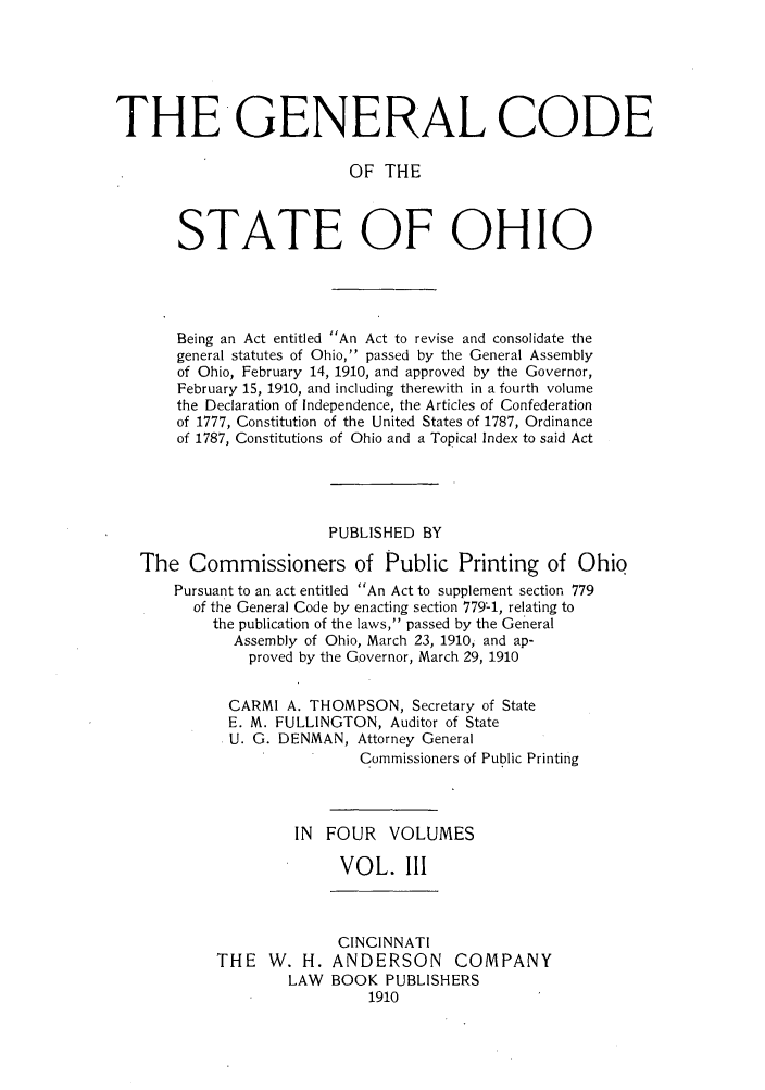handle is hein.sstatutes/gcbei0003 and id is 1 raw text is: THE GENERAL CODE
OF THE
STATE OF OHIO

Being an Act entitled An Act to revise and consolidate the
general statutes of Ohio, passed by the General Assembly
of Ohio, February 14, 1910, and approved by the Governor,
February 15, 1910, and including therewith in a fourth volume
the Declaration of Independence, the Articles of Confederation
of 1777, Constitution of the United States of 1787, Ordinance
of 1787, Constitutions of Ohio and a Topical Index to said Act
PUBLISHED BY
The Commissioners of Public Printing of Ohio
Pursuant to an act entitled An Act to supplement section 779
of the General Code by enacting section 7794, relating to
the publication of the laws, passed by the General
Assembly of Ohio, March 23, 1910, and ap-
proved by the Governor, March 29, 1910
CARMI A. THOMPSON, Secretary of State
E. M. FULLINGTON, Auditor of State
U. G. DENMAN, Attorney General
Commissioners of Public Printing
IN  FOUR    VOLUMES
VOL. III

THE W. H.
LAW

CINCINNATI
ANDERSON COMPANY
BOOK PUBLISHERS
1910


