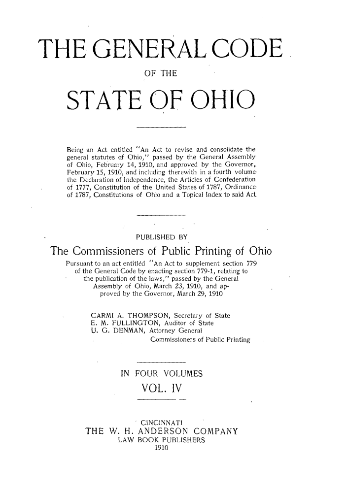 handle is hein.sstatutes/gcbei0004 and id is 1 raw text is: THE GENERAL CODE
OF THE
STATE OF OHIO

Being an Act entitled An Act to revise and consolidate the
general statutes of Ohio, passed by the General Assembly
of Ohio, February 14, 1910, and approved by the Governor,.
February 15, 1910, and including therewith in a fourth volume
the Declaration of Independence, the Articles of Confederation
of 1777, Constitution of the United States of 1787, Ordinance
of 1787, Constitutions of Ohio and a Topical Index to said Act
PUBLISHED BY
The Commissioners of Public Printing of Ohio
Pursuant to an act entitled An Act to supplement section 779
of the General Code by enacting section 779-1, relating to
the publication of the laws, passed by the General
Assembly of Ohio, March 23, 1910, and ap-
proved by the Governor, March 29, 1910
CARMI A. THOMPSON, Secretary of State
E. M. FULLINGTON, Auditor of State
U. G. DENMAN, Attorney General
Commissioners of Public Printing
IN FOUR VOLUMES
VOL. IV

THE W. H.
LAW

CINCINNATI
ANDERSON COMPANY
BOOK PUBLISHERS
1910


