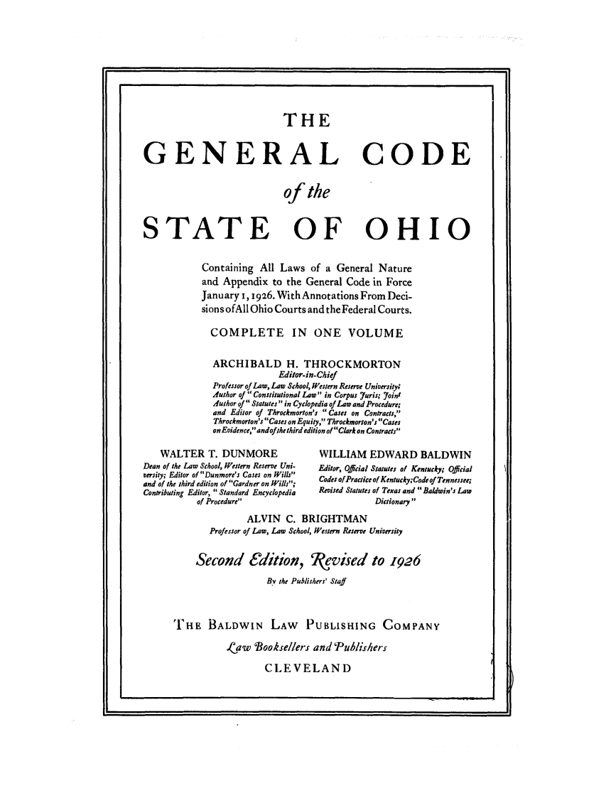 handle is hein.sstatutes/gcthstoh0001 and id is 1 raw text is: THE
GENERAL CODE
of the
STATE OF OHIO
Containing All Laws of a General Nature
and Appendix to the General Code in Force
January 1, 1926. With Annotations From Deci-
sions ofAll Ohio Courts and the Federal Courts.
COMPLETE IN ONE VOLUME
ARCHIBALD H. THROCKMORTON
Editor-in-Chief
Professor of Law, Law School, Western Reserve University;
Author of Constitutional Law in Corpus 7uris; 7oint
Author of Statutes  in Cyclopedia of Law and Procedure;
and Editor of Throckmorton's Cases on Contracts,
Throckmorton's Cases on Equity, Throckmorton's Cases
on Evidence, andof the third edition of Clark on Contracts
WALTER T. DUNMORE                 WILLIAM EDWARD BALDWIN
Dean of the Law School, Western Reserve Uni-  Editor, Official Statutes of Kentucky; Official
versity; Editor of Dunmore's Cases on Wills  Codes of Practice of Kentucky;Code of Tennessee;
and of the third edition of Gardner on Wills;
Contributing Editor, Standard Encyclopedia  Revised Statutes of Texas and Baldwin's Law
of Procedure                         Dictionary
ALVIN C. BRIGHTMAN
Professor of Law, Law School, Western Reserve University
Second edition, kevised to 1926
By the Publishers' Staff
THFE BALDWIN LAW PUBLISHING COMPANY
I.aw Bookselers and Pub/ishers
CLEVELAND


