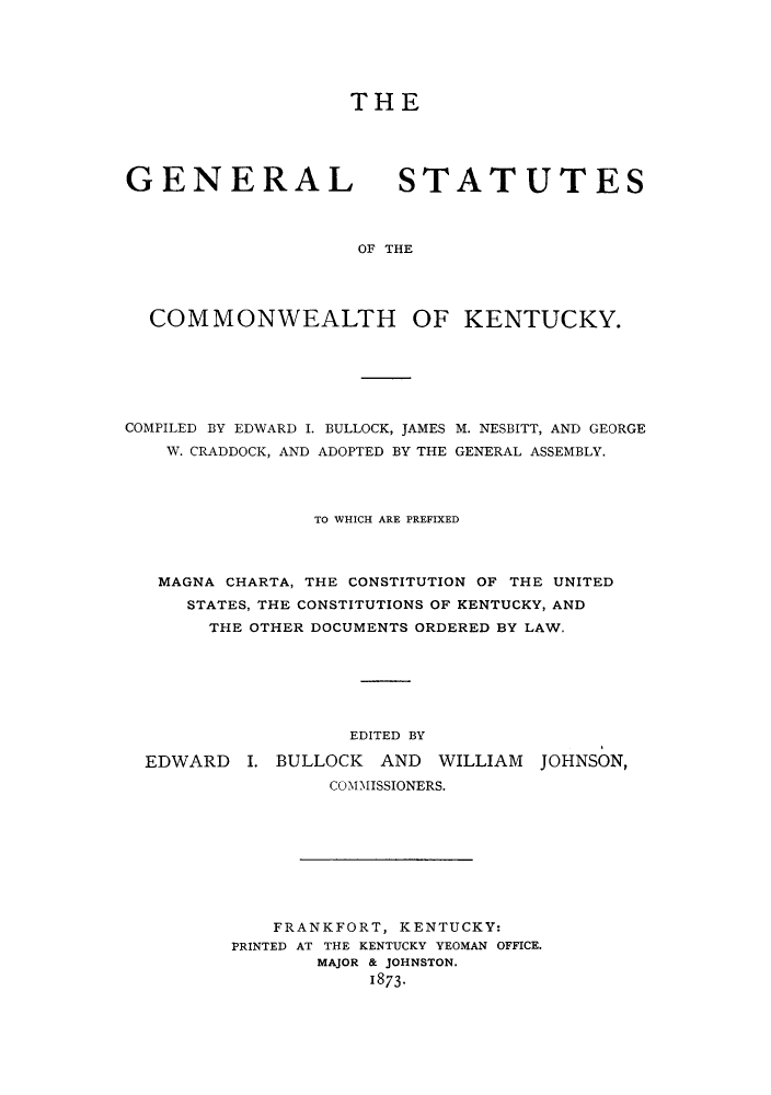 handle is hein.sstatutes/gcucky0001 and id is 1 raw text is: THE

GENERAL

STATUTES

OF THE

COMMONWEALTH OF KENTUCKY.

COMPILED BY EDWARD I. BULLOCK, JAMES
W. CRADDOCK, AND ADOPTED BY THE

M. NESBITT, AND GEORGE
GENERAL ASSEMBLY.

TO WHICH ARE PREFIXED
MAGNA CHARTA, THE CONSTITUTION OF THE UNITED
STATES, THE CONSTITUTIONS OF KENTUCKY, AND
THE OTHER DOCUMENTS ORDERED BY LAW.
EDITED BY
EDWARD I. BULLOCK AND WILLIAM JOHNSON,
COMMISSIONERS.
FRANKFORT, KENTUCKY:
PRINTED AT THE KENTUCKY YEOMAN OFFICE.
MAJOR & JOHNSTON.
1873-


