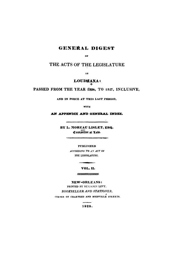 handle is hein.sstatutes/gdacur0002 and id is 1 raw text is: GENERAL DIGEST
OF
THE ACTS OF THE LEGISLATURE
OF
LOUIREANA:
PASSED FROM THE IEAR lto4, TO 1827, INCLUSIVE,
AND IN FORCE AT THIS LAST PERIOD,
WITH
AN APPEND AND GENERAL INDEX.
BY L. MOREAU LISLET, ESQ.
cotlUtot at %abs.
PU-BLISHCED
ACCORDING TO AN ACT OF
THE LEGISLATURE.
VOL. H.
NEW-ORLEANS:
PRLNTED BY BENJAMIN LEVY.
BOOKSELLER AND STATIONER.
CORNER OF CHARTRES AND BIENVILLE STREETS.

1828.


