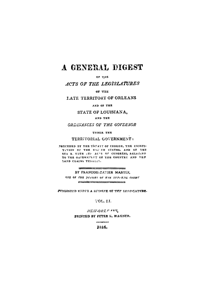 handle is hein.sstatutes/gdalen0002 and id is 1 raw text is: A GENERAL DIGEST
oF THE
A4CTS OF THE LEGISA TURES3
OF THE
LATE TERRITORY OF ORLEANS
AND OF THE
STATE OF LOUISIANA,
AND THE
ORDINANCES OF THE GOVERINOR
UNDER THE
TERRITORIAL GOVERNMENT:
,RECEDED ry THE T)fTAY OF CESSION, TrE CONSTI-
TVTION Or THE UN-i ED STATES, AND OF THE
STA E, WITH JTH AC'S Or CONGRESS, IELAi'NG
TO THE GuBRNYENT OF TI COUNTRY AND THE
LAND CLAIMS THEAL.Nx
BY FRANCOIS-ZAVIER MARTI s,
ONs OF THE Wf0s.5 OF 2'dd SUPfx?'EZ COURV
PFM'LIHEDUNR Ar RFOT.YE Or r-   LEGI!LTURE.
-O L. I J.
IE W-GRL r 1V,
PRINTED BY PETER N. WAGNER.
.... ....


