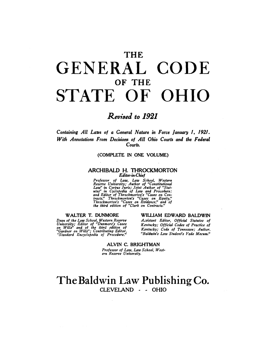 handle is hein.sstatutes/genchrea0001 and id is 1 raw text is: THE
GENERAL
OF THE

STATE

CODE

OF OHIO

Revised to 1921
Containing All Lanws of a General Nature in Force January I. 1921.
With Annotations From       Decisions of All Ohio Courts and the Federal
Courts.
(COMPLETE IN ONE VOLUME)
ARCHIBALD H. THROCKMORTON
Edior-in-Chief
Professor of Law, Law      School, Western
Reserve University; Author of Constitutional
Law in Corpus Juris; Joint Author of Stat-
utes in Cyclopedia of Law and Procedure;
and Editor of Throckmorton's Cases on Con-
tracts,' Throckmorton's Cases on Equity,
Throckmorton's Cases on Evidence, and of
the third edition of Clark on Contracts.

WALTER T. DUNMORE
Dean of the Law School. Western Reserve
University; Editor of Dunmore's Cases
on Wills and of the third edition of
Gardner on Wills; Contributing Editor.
Standard Encyclopedia of Procedure.

WILLIAM EDWARD BALDWIN
A.,sistant Editor, Official Statutes of
Kentucky; Official Codes of Practice of
Kentucky; Code of Tennessee; Author,
Baldwin's Law Student's Vade Mecum.

ALVIN C. BRIGHTMAN
Professor of Law, Law School, West-
ern Reserve University.
The Baldwin Law Publishing Co.
CLEVELAND - - OHIO


