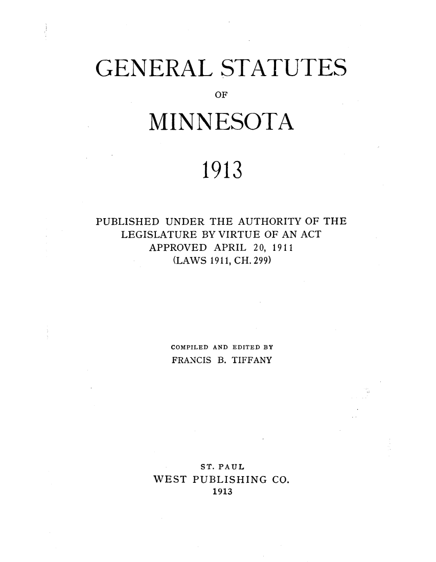 handle is hein.sstatutes/genesofm0001 and id is 1 raw text is: GENERAL STATUTES
OF
MINNESOTA

1913
PUBLISHED UNDER THE AUTHORITY OF THE
LEGISLATURE BY VIRTUE OF AN ACT
APPROVED APRIL 20, 1911
(LAWS 1911, CH. 299)
COMPILED AND EDITED BY
FRANCIS B. TIFFANY
ST. PAUL
WEST PUBLISHING CO.
1913


