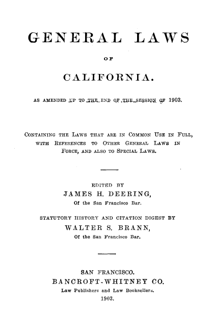 handle is hein.sstatutes/genlwca0001 and id is 1 raw text is: 





GENERAL LAWS


                   OF


         CALIFORNIA.



  AS AMENDED .1P TO .-TLEND OF ./fL $!E SIQ.71 q 1903.





CONTAINING THE LAWS THAT ARE IN COMMON USE IN FULL,
   WITH REFERENCES TO OTHER GENERAL LAWS IN
         FORCE, AND ALSO TO SPECIAL LAWS.





                EDITED BY
         JAMES H. DEERING,
            Of the San Francisco Bar.

    STATUTORY HISTORY AND CITATION DIGEST BY

          WALTER S. BRANN,
            Of the San Francisco Bar.





              SAN FRANCISCO.
       BANCROFT-WHITNEY CO.
         Law Publishers and Law Booksellers.
                  1903.



