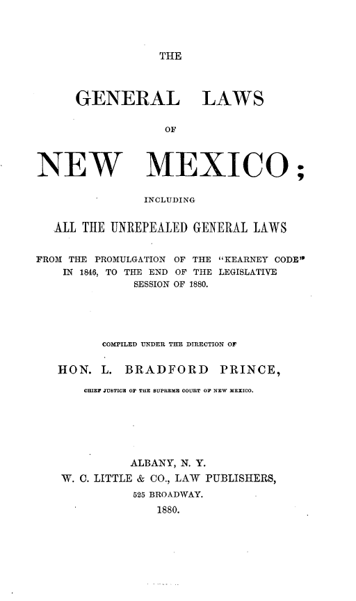 handle is hein.sstatutes/genlwnm0001 and id is 1 raw text is: THE

GENERAL LAWS
OF

NEW

MEXICO;

INCLUDING
ALL THE UNREPEALED GENERAL LAWS
FROM THE PROMULGATION OF THE KEARNEY CODE
IN 1846, TO THE END OF THE LEGISLATIVE
SESSION OF 1880.
COMPILED UNDER THE DIRECTION OF
HON. L. BRADFORD           PRINCE,
CHIEF JUSTICE OF' THE SUPREME COURT OF NEW REXICO.
ALBANY, N. Y.
W. C. LITTLE & CO., LAW PUBLISHERS,
525 BROADWAY.
1880.


